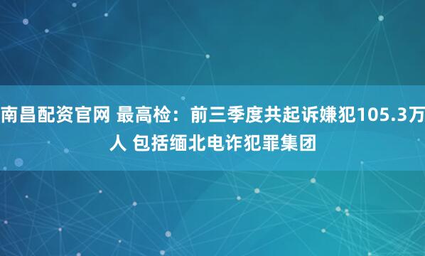 南昌配资官网 最高检：前三季度共起诉嫌犯105.3万人 包括缅北电诈犯罪集团