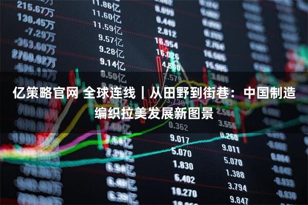 亿策略官网 全球连线｜从田野到街巷：中国制造编织拉美发展新图景