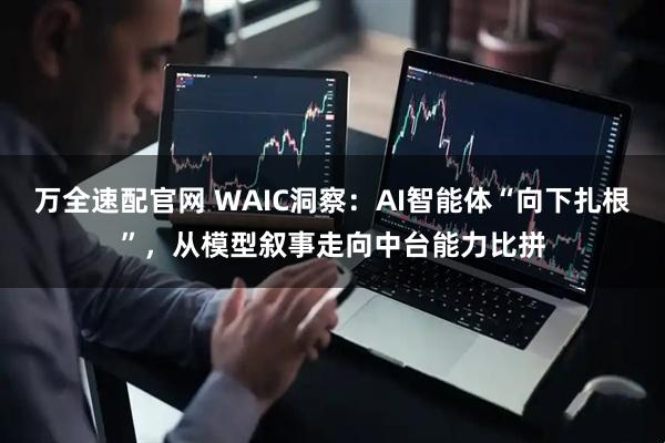 万全速配官网 WAIC洞察：AI智能体“向下扎根”，从模型叙事走向中台能力比拼