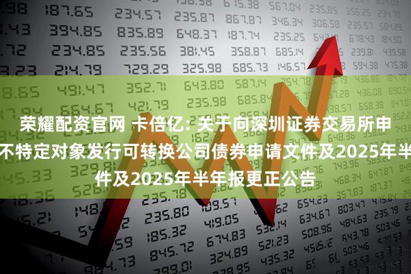 荣耀配资官网 卡倍亿: 关于向深圳证券交易所申请恢复审核向不特定对象发行可转换公司债券申请文件及2025年半年报更正公告