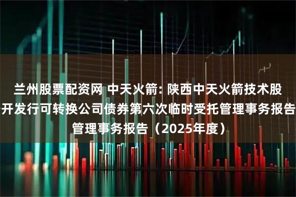 兰州股票配资网 中天火箭: 陕西中天火箭技术股份有限公司公开发行可转换公司债券第六次临时受托管理事务报告（2025年度）