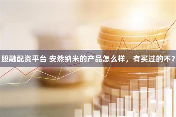 股融配资平台 安然纳米的产品怎么样，有买过的不？