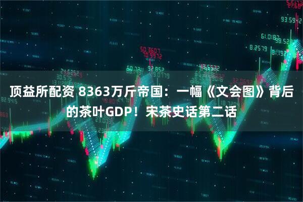 顶益所配资 8363万斤帝国：一幅《文会图》背后的茶叶GDP！宋茶史话第二话