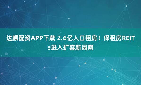 达麟配资APP下载 2.6亿人口租房！保租房REITs进入扩容新周期