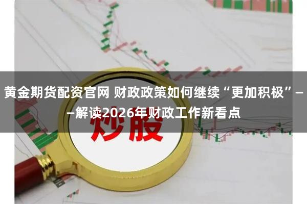 黄金期货配资官网 财政政策如何继续“更加积极”——解读2026年财政工作新看点