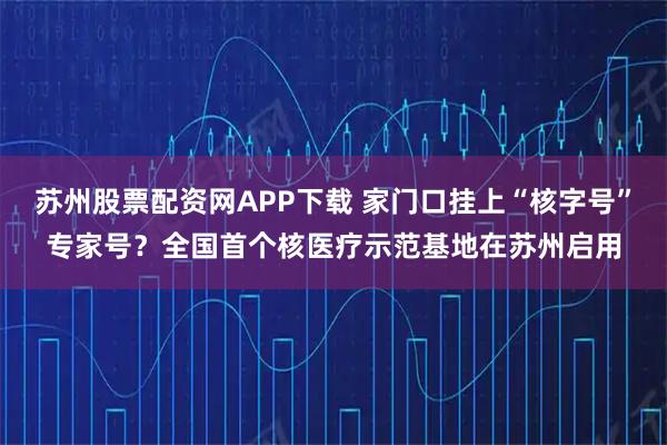 苏州股票配资网APP下载 家门口挂上“核字号”专家号？全国首个核医疗示范基地在苏州启用