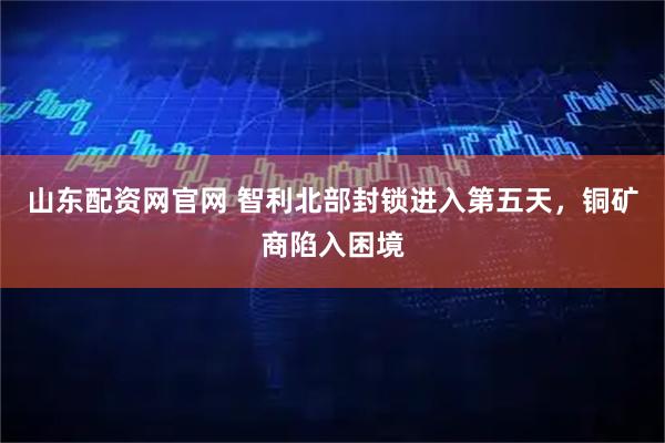 山东配资网官网 智利北部封锁进入第五天，铜矿商陷入困境
