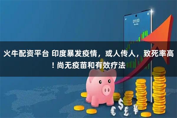 火牛配资平台 印度暴发疫情，或人传人，致死率高! 尚无疫苗和有效疗法