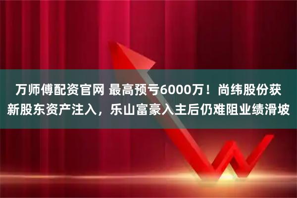 万师傅配资官网 最高预亏6000万！尚纬股份获新股东资产注入，乐山富豪入主后仍难阻业绩滑坡