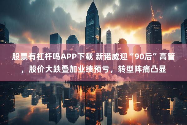 股票有杠杆吗APP下载 新诺威迎“90后”高管，股价大跌叠加业绩预亏，转型阵痛凸显