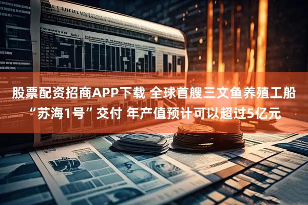股票配资招商APP下载 全球首艘三文鱼养殖工船“苏海1号”交付 年产值预计可以超过5亿元