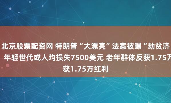 北京股票配资网 特朗普“大漂亮”法案被曝“劫贫济老”：年轻世代或人均损失7500美元 老年群体反获1.75万红利