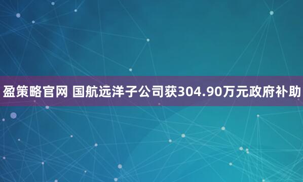 盈策略官网 国航远洋子公司获304.90万元政府补助