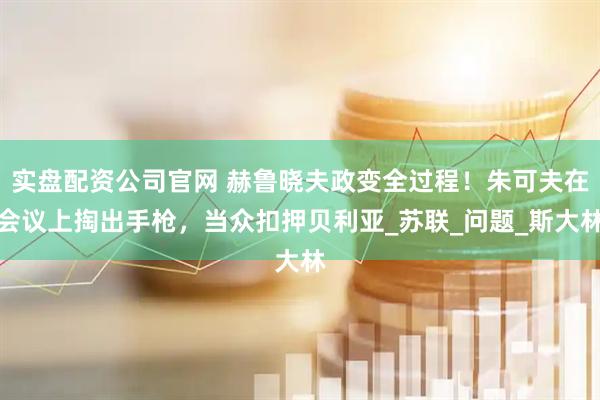 实盘配资公司官网 赫鲁晓夫政变全过程！朱可夫在会议上掏出手枪，当众扣押贝利亚_苏联_问题_斯大林
