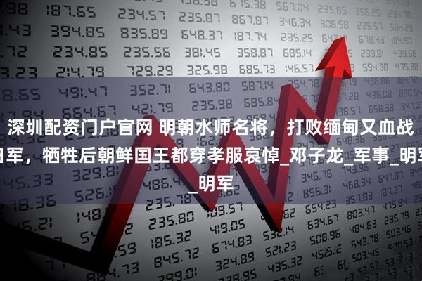 深圳配资门户官网 明朝水师名将，打败缅甸又血战日军，牺牲后朝鲜国王都穿孝服哀悼_邓子龙_军事_明军