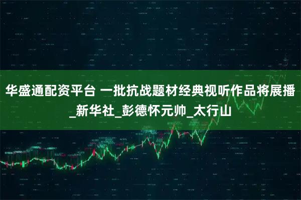 华盛通配资平台 一批抗战题材经典视听作品将展播_新华社_彭德怀元帅_太行山