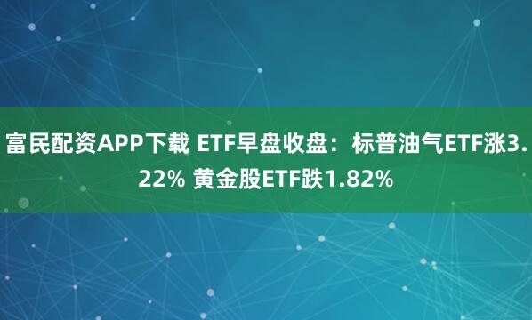 富民配资APP下载 ETF早盘收盘：标普油气ETF涨3.22% 黄金股ETF跌1.82%