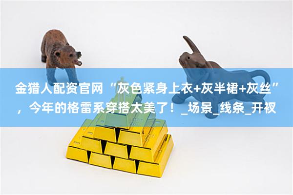 金猎人配资官网 “灰色紧身上衣+灰半裙+灰丝”，今年的格雷系穿搭太美了！_场景_线条_开衩