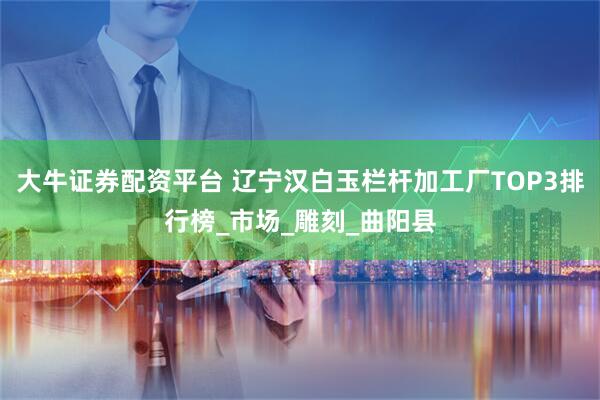 大牛证券配资平台 辽宁汉白玉栏杆加工厂TOP3排行榜_市场_雕刻_曲阳县