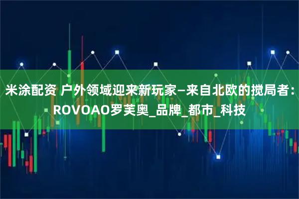 米涂配资 户外领域迎来新玩家—来自北欧的搅局者：ROVOAO罗芙奥_品牌_都市_科技