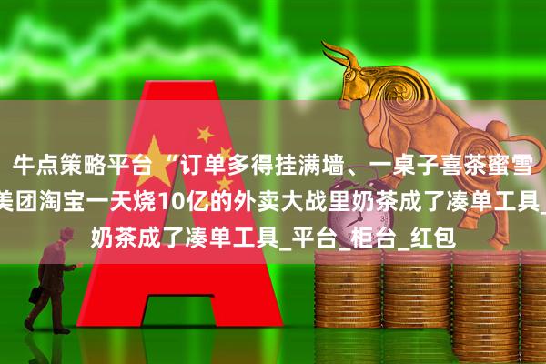 牛点策略平台 “订单多得挂满墙、一桌子喜茶蜜雪做好没人拿”，美团淘宝一天烧10亿的外卖大战里奶茶成了凑单工具_平台_柜台_红包