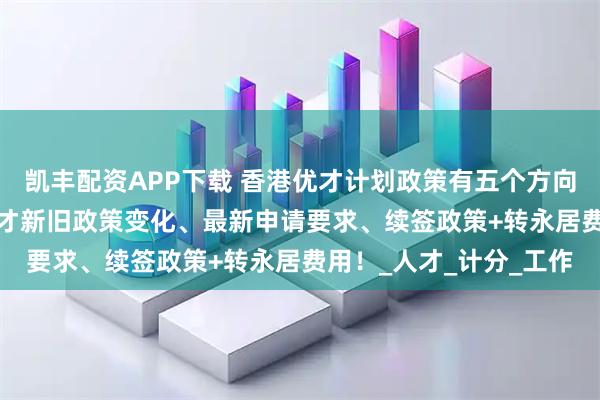 凯丰配资APP下载 香港优才计划政策有五个方向调整，2025年香港优才新旧政策变化、最新申请要求、续签政策+转永居费用！_人才_计分_工作