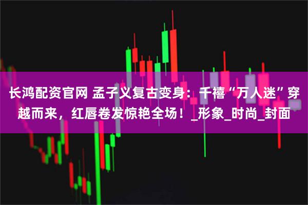 长鸿配资官网 孟子义复古变身：千禧“万人迷”穿越而来，红唇卷发惊艳全场！_形象_时尚_封面