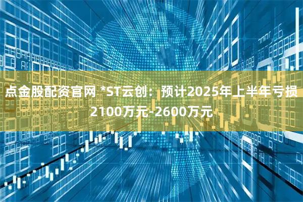 点金股配资官网 *ST云创：预计2025年上半年亏损2100万元-2600万元