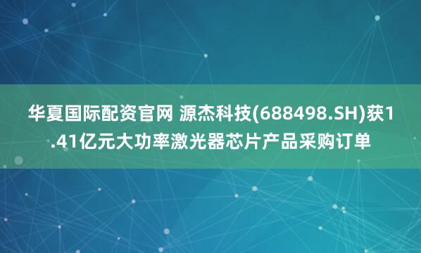 华夏国际配资官网 源杰科技(688498.SH)获1.41亿元大功率激光器芯片产品采购订单