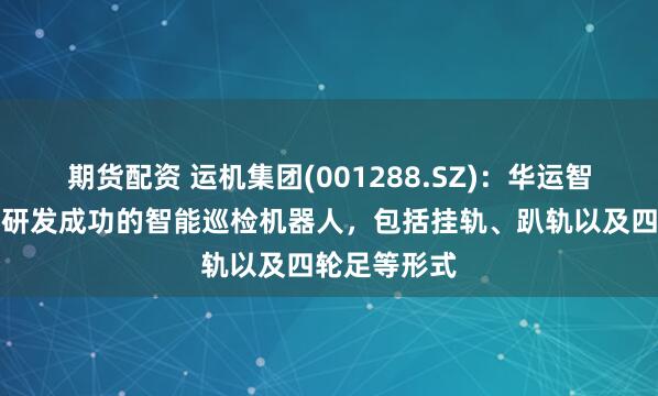 期货配资 运机集团(001288.SZ):华运智远目前继已研发成功的智能巡检机器人,包括挂轨、趴轨以及四轮足等形式
