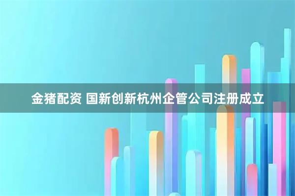 金猪配资 国新创新杭州企管公司注册成立