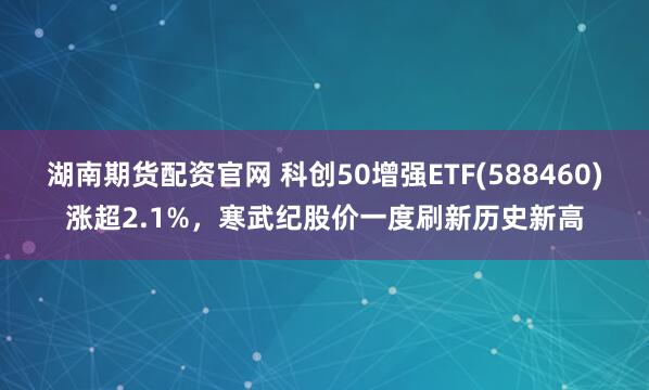湖南期货配资官网 科创50增强ETF(588460)涨超2.1%，寒武纪股价一度刷新历史新高