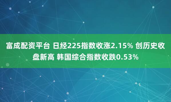 富成配资平台 日经225指数收涨2.15% 创历史收盘新高 韩国综合指数收跌0.53%