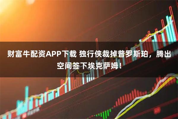 财富牛配资APP下载 独行侠裁掉普罗斯珀，腾出空间签下埃克萨姆！