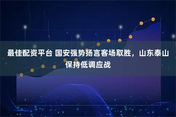 最佳配资平台 国安强势扬言客场取胜，山东泰山保持低调应战