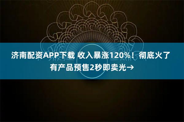 济南配资APP下载 收入暴涨120%！彻底火了 有产品预售2秒即卖光→