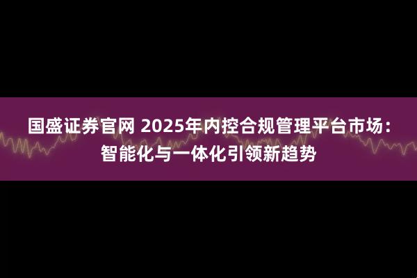 国盛证券官网 2025年内控合规管理平台市场：智能化与一体化引领新趋势