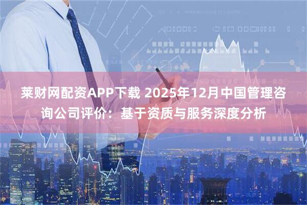 莱财网配资APP下载 2025年12月中国管理咨询公司评价：基于资质与服务深度分析