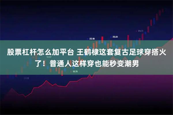 股票杠杆怎么加平台 王鹤棣这套复古足球穿搭火了！普通人这样穿也能秒变潮男